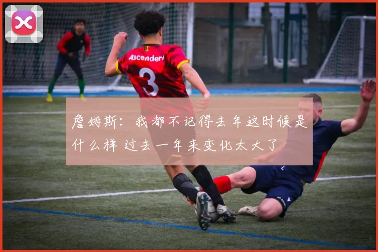 詹姆斯：我都不记得去年这时候是什么样 过去一年来变化太大了