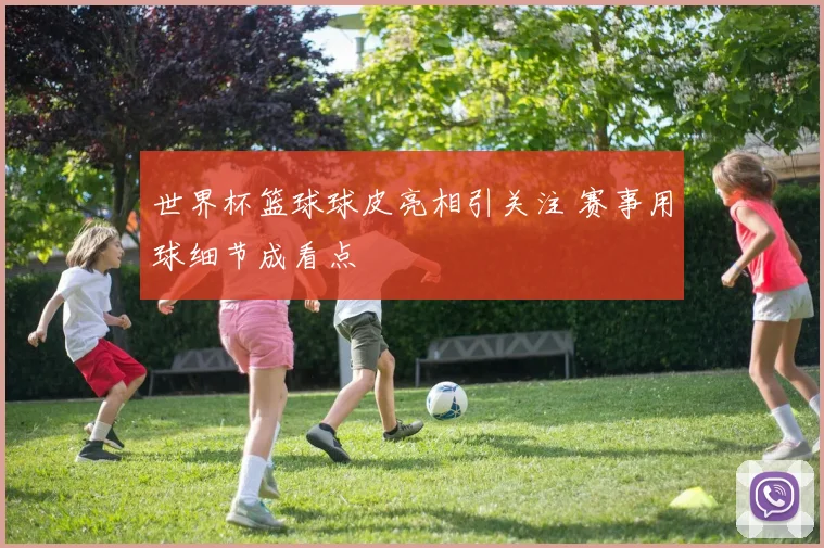 世界杯篮球球皮亮相引关注 赛事用球细节成看点