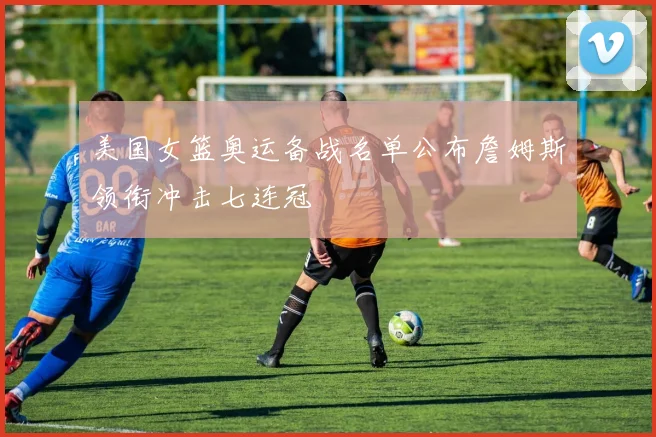 美国女篮奥运备战名单公布詹姆斯领衔冲击七连冠