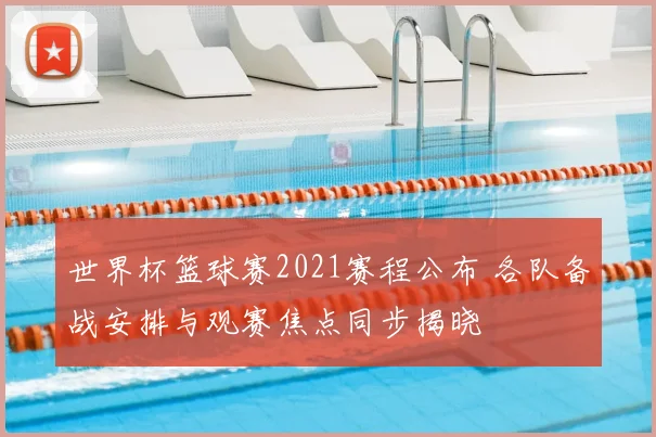 世界杯篮球赛2021赛程公布 各队备战安排与观赛焦点同步揭晓