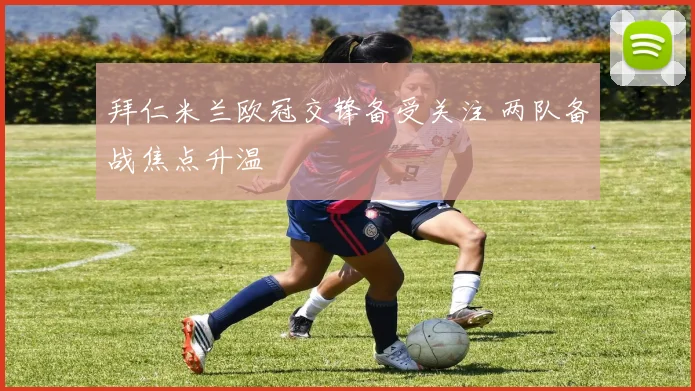 拜仁米兰欧冠交锋备受关注 两队备战焦点升温